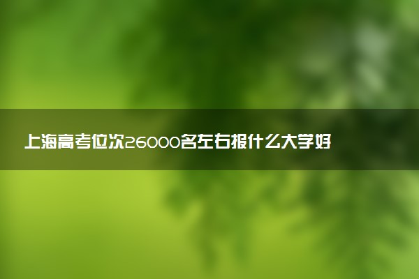 上海高考位次26000名左右报什么大学好（2025年参考）