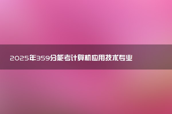 2025年359分能考计算机应用技术专业吗 359分计算机应用技术专业大学推荐