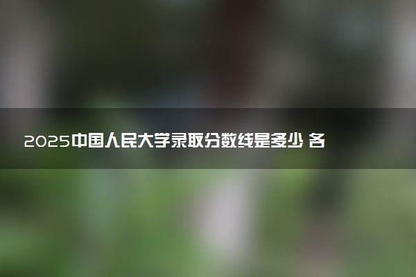 2025中国人民大学录取分数线是多少 各省最低分数线汇总