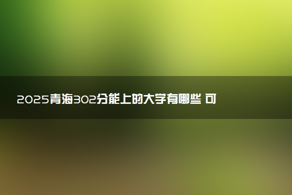 2025青海302分能上的大学有哪些 可以报考院校名单