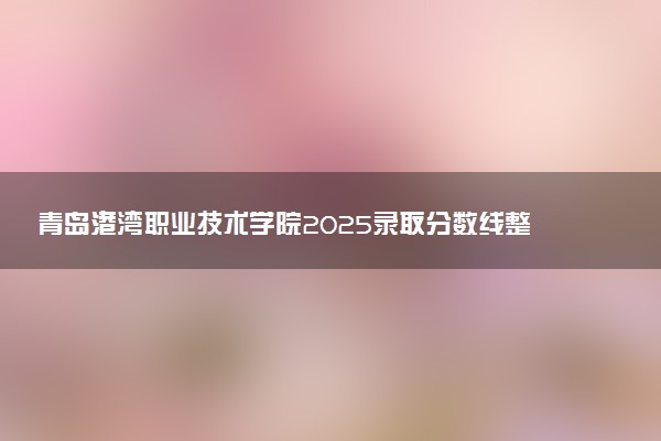 青岛港湾职业技术学院2025录取分数线整理 最低多少分可以考上