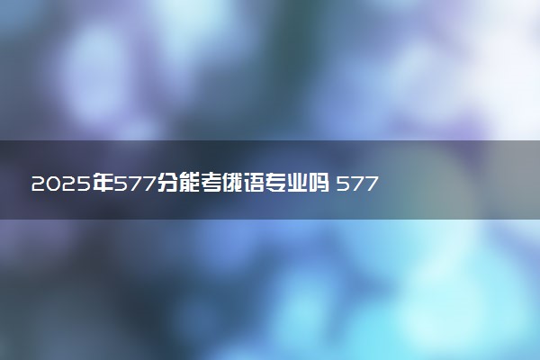 2025年577分能考俄语专业吗 577分俄语专业大学推荐