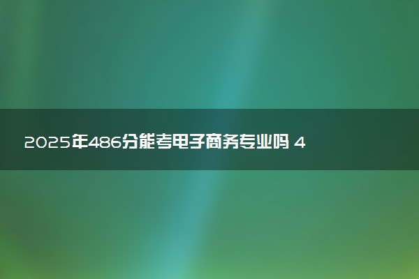 2025年486分能考电子商务专业吗 486分电子商务专业大学推荐