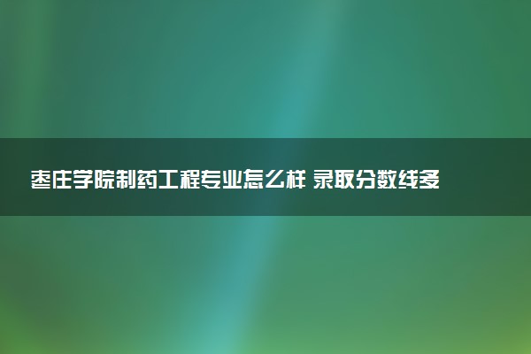 枣庄学院制药工程专业怎么样 录取分数线多少