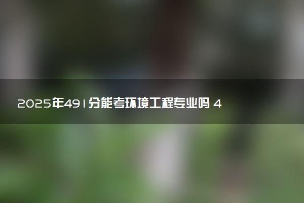 2025年491分能考环境工程专业吗 491分环境工程专业大学推荐