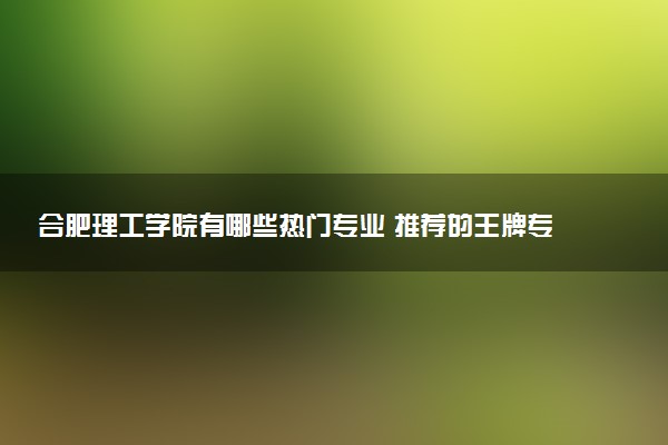 合肥理工学院有哪些热门专业 推荐的王牌专业