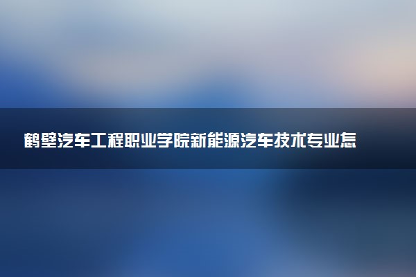 鹤壁汽车工程职业学院新能源汽车技术专业怎么样 录取分数线多少