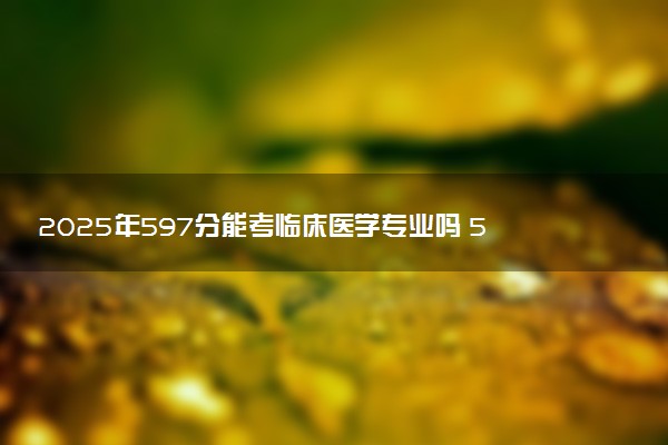 2025年597分能考临床医学专业吗 597分临床医学专业大学推荐