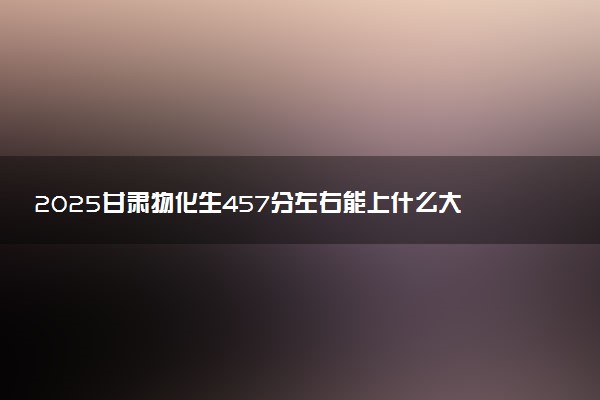 2025甘肃物化生457分左右能上什么大学 可以报考的院校名单