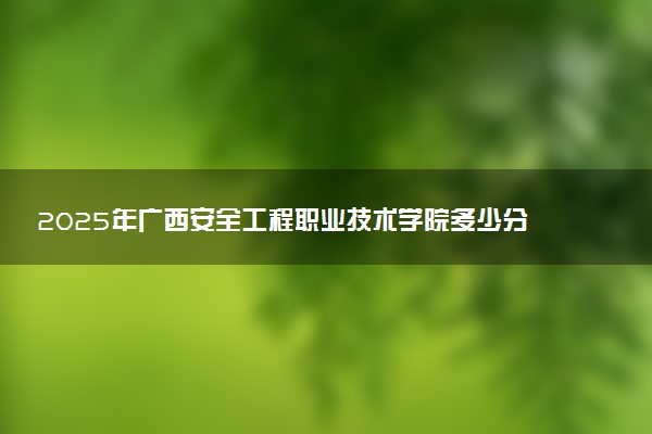 2025年广西安全工程职业技术学院多少分能考上 最低分及位次