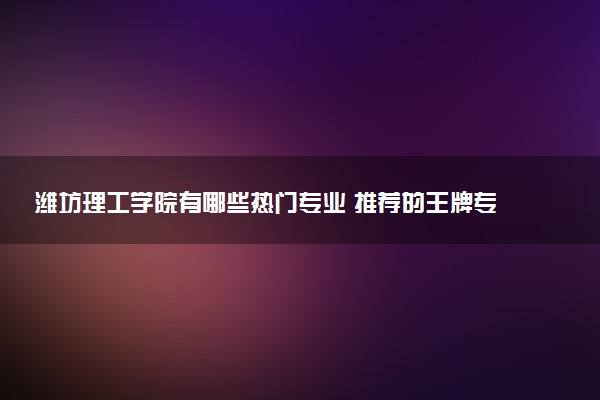 潍坊理工学院有哪些热门专业 推荐的王牌专业