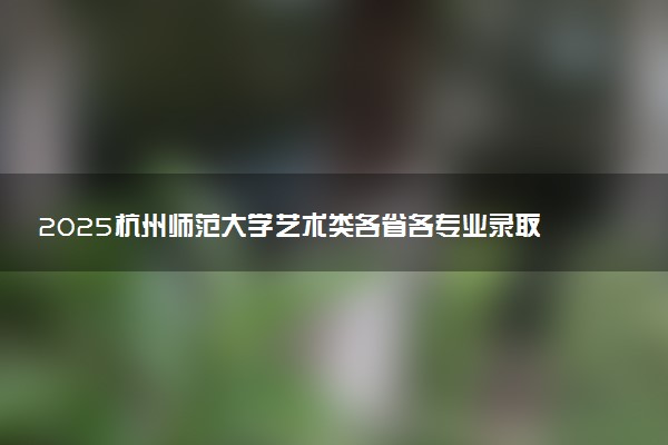 2025杭州师范大学艺术类各省各专业录取分数线汇总