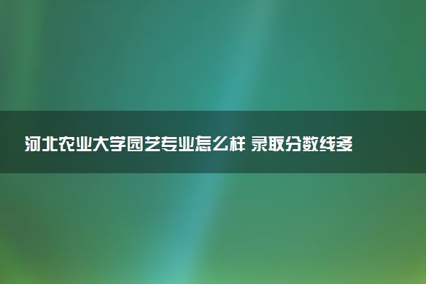 河北农业大学园艺专业怎么样 录取分数线多少