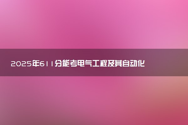 2025年611分能考电气工程及其自动化专业吗 611分电气工程及其自动化专业大学推荐