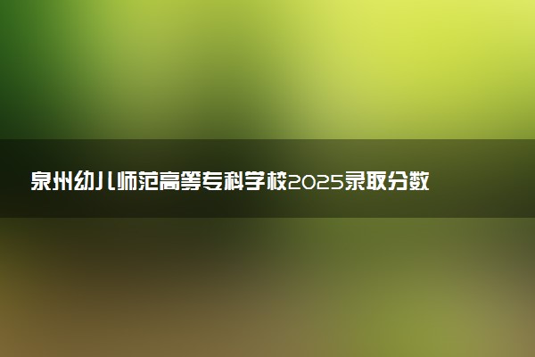 泉州幼儿师范高等专科学校2025录取分数线整理 最低多少分可以考上