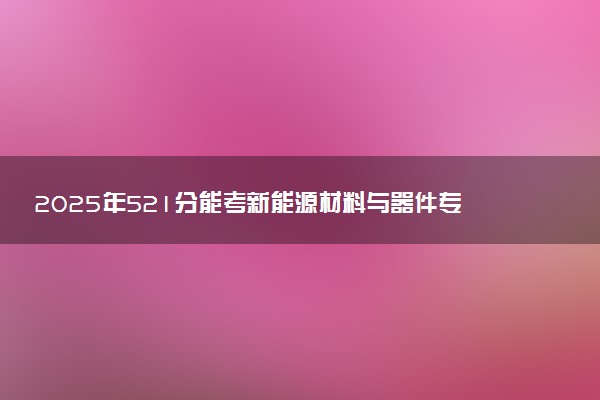 2025年521分能考新能源材料与器件专业吗 521分新能源材料与器件专业大学推荐