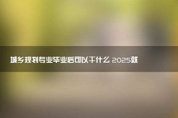 城乡规划专业毕业后可以干什么 2025就业前景如何