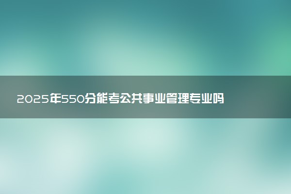 2025年550分能考公共事业管理专业吗 550分公共事业管理专业大学推荐