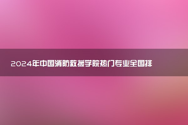 2024年中国消防救援学院热门专业全国排名 有哪些专业比较好