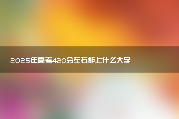 2025年高考420分左右能上什么大学 可以报考院校有哪些