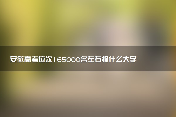 安徽高考位次165000名左右报什么大学好（2025年参考）