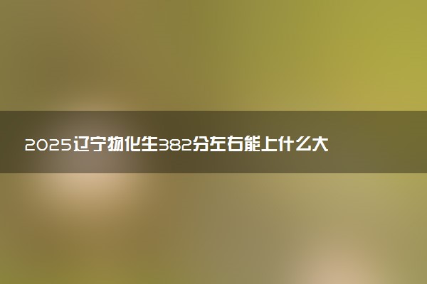 2025辽宁物化生382分左右能上什么大学 可以报考的院校名单