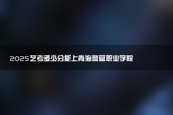 2025艺考多少分能上青海警官职业学院 最低分数线是多少