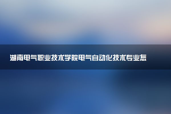 湖南电气职业技术学院电气自动化技术专业怎么样 录取分数线多少