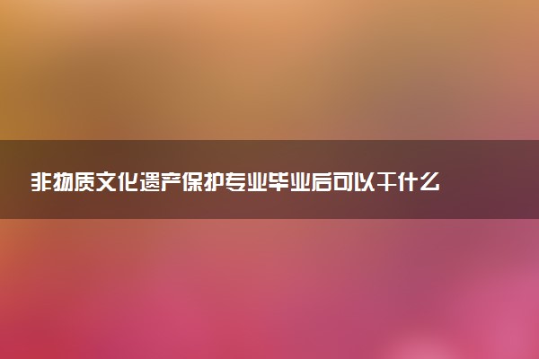 非物质文化遗产保护专业毕业后可以干什么 就业前景如何