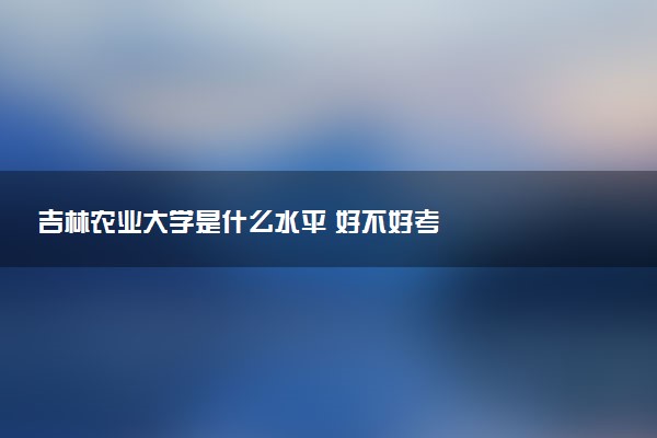 吉林农业大学是什么水平 好不好考