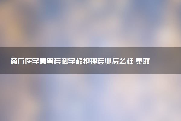 商丘医学高等专科学校护理专业怎么样 录取分数线多少