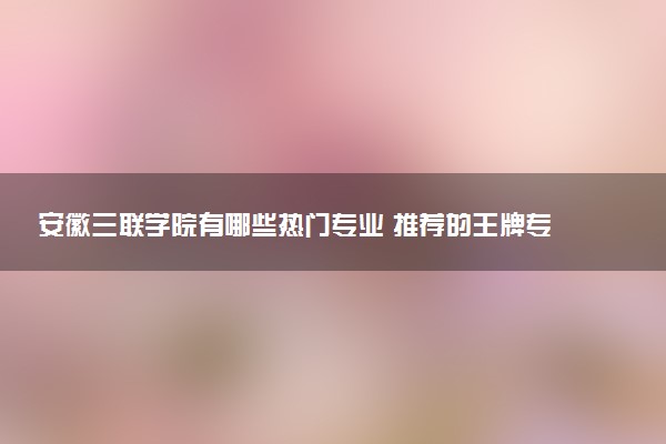 安徽三联学院有哪些热门专业 推荐的王牌专业