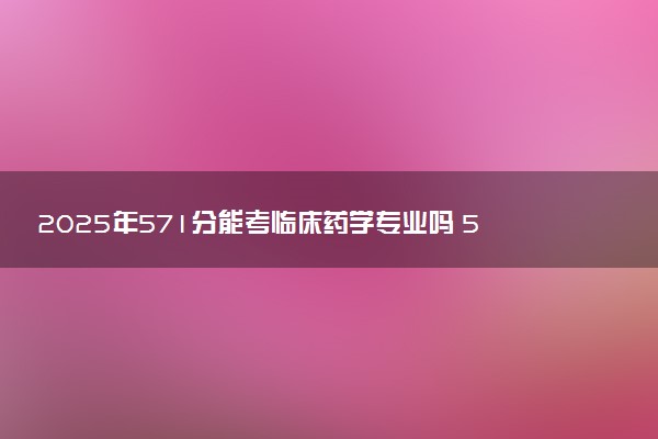 2025年571分能考临床药学专业吗 571分临床药学专业大学推荐