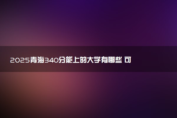 2025青海340分能上的大学有哪些 可以报考院校名单