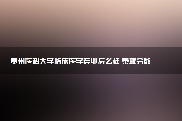 贵州医科大学临床医学专业怎么样 录取分数线多少