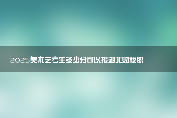 2025美术艺考生多少分可以报湖北财税职业学院