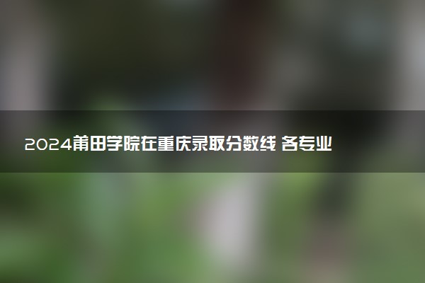 2024莆田学院在重庆录取分数线 各专业分数及位次