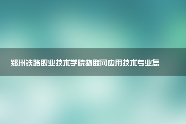 郑州铁路职业技术学院物联网应用技术专业怎么样 录取分数线多少