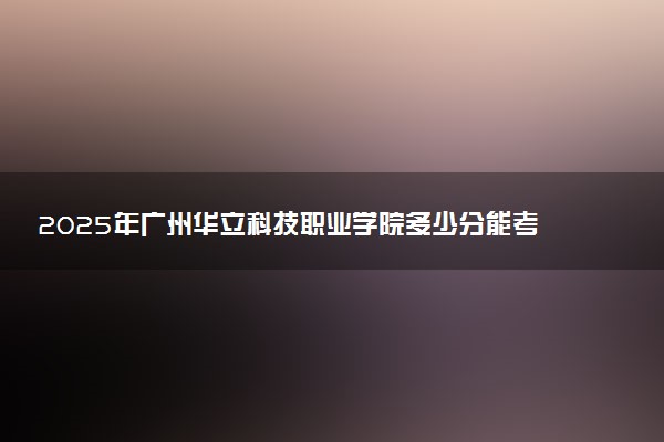 2025年广州华立科技职业学院多少分能考上 最低分及位次