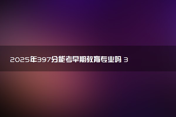 2025年397分能考早期教育专业吗 397分早期教育专业大学推荐