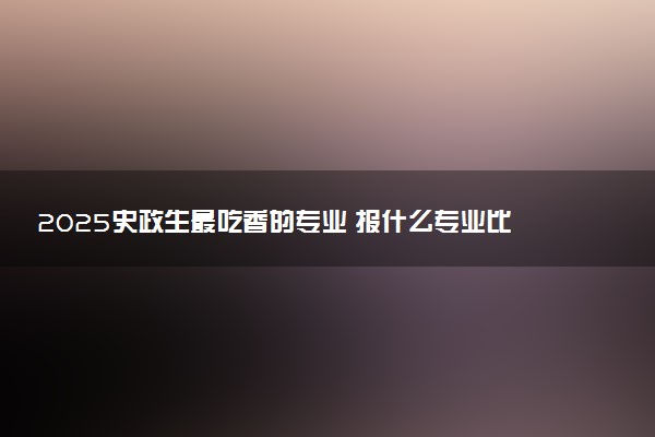 2025史政生最吃香的专业 报什么专业比较好