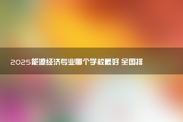 2025能源经济专业哪个学校最好 全国排名前10强