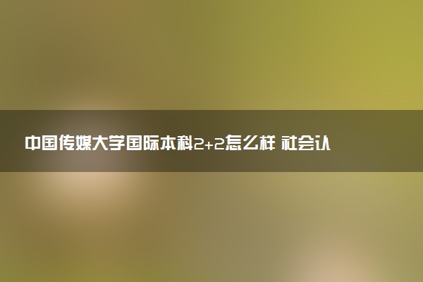 中国传媒大学国际本科2+2怎么样 社会认可度高吗