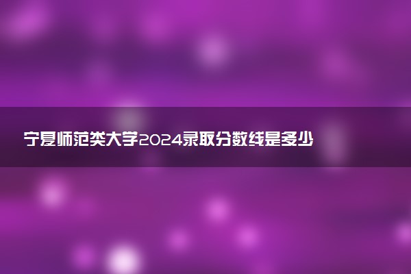 宁夏师范类大学2024录取分数线是多少 什么学校好