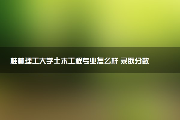 桂林理工大学土木工程专业怎么样 录取分数线多少