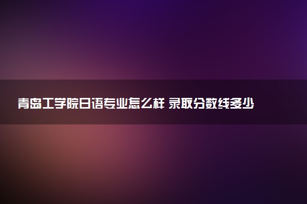 青岛工学院日语专业怎么样 录取分数线多少