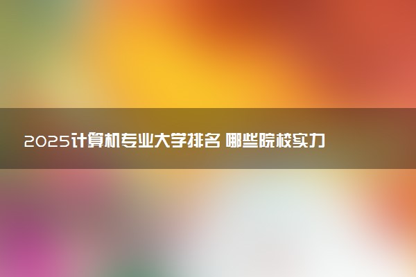 2025计算机专业大学排名 哪些院校实力强