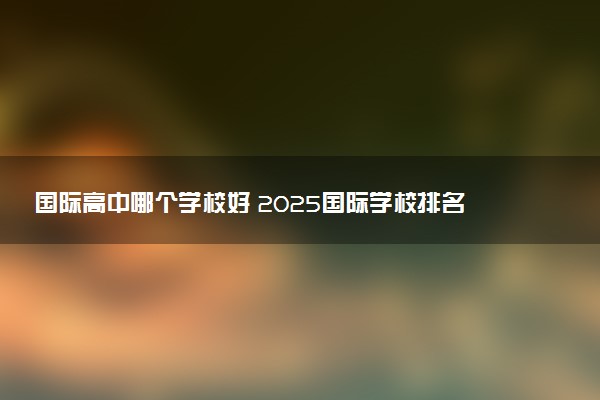 国际高中哪个学校好 2025国际学校排名