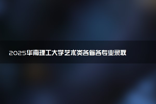 2025华南理工大学艺术类各省各专业录取分数线汇总