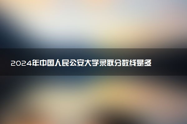 2024年中国人民公安大学录取分数线是多少 各省最低分数线及位次